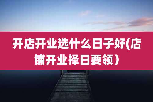 开店开业选什么日子好(店铺开业择日要领)
