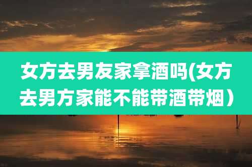 女方去男友家拿酒吗(女方去男方家能不能带酒带烟）