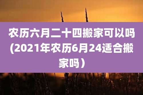 农历六月二十四搬家可以吗(2021年农历6月24适合搬家吗）