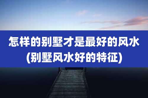 怎样的别墅才是最好的风水(别墅风水好的特征)
