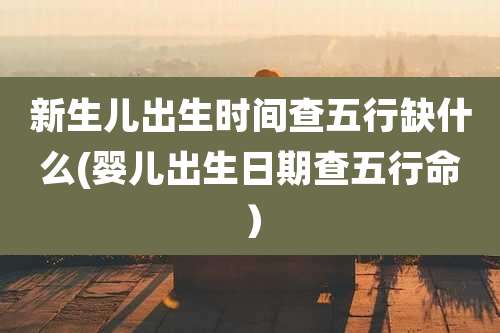 新生儿出生时间查五行缺什么(婴儿出生日期查五行命)