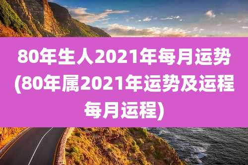 80年生人2021年每月运势(80年属2021年运势及运程每月运程)
