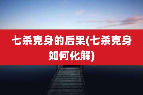 七杀克身的后果(七杀克身如何化解)