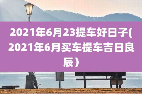 2021年6月23提车好日子(2021年6月买车提车吉日良辰)