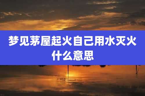 梦见茅屋起火自己用水灭火什么意思