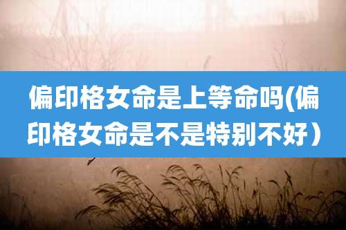 偏印格女命是上等命吗(偏印格女命是不是特别不好)