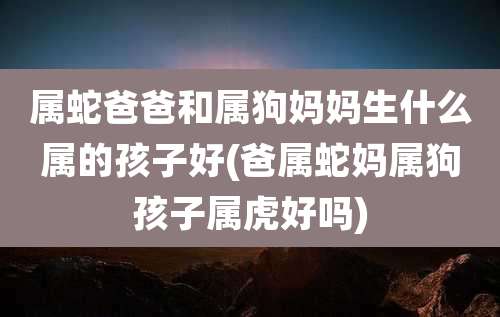 属蛇爸爸和属狗妈妈生什么属的孩子好(爸属蛇妈属狗孩子属虎好吗)
