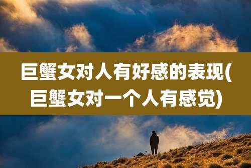 巨蟹女对人有好感的表现(巨蟹女对一个人有感觉)