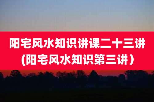阳宅风水知识讲课二十三讲(阳宅风水知识第三讲)