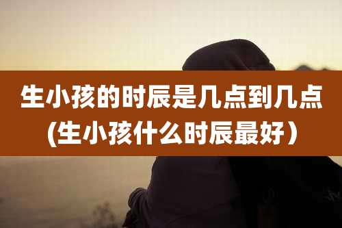 生小孩的时辰是几点到几点(生小孩什么时辰最好)