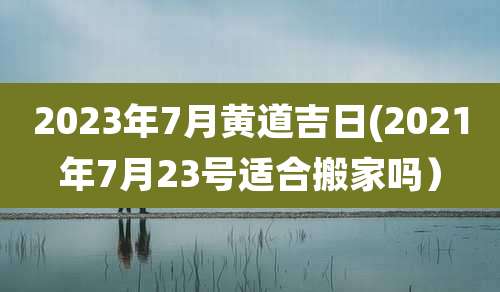 2023年7月黄道吉日(2021年7月23号适合搬家吗)
