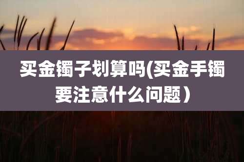 买金镯子划算吗(买金手镯要注意什么问题）