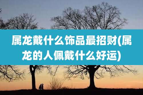 属龙戴什么饰品最招财(属龙的人佩戴什么好运)