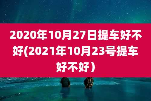 2020年10月27日提车好不好(2021年10月23号提车好不好）