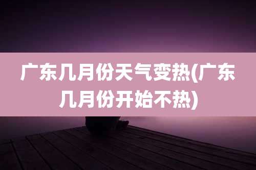 广东几月份天气变热(广东几月份开始不热)