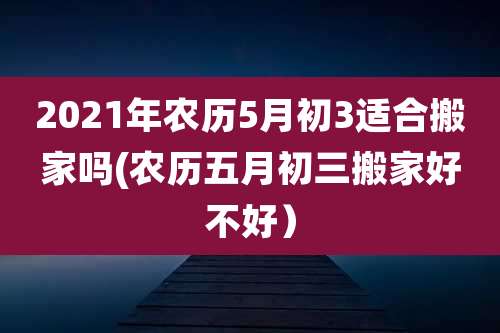 2021年农历5月初3适合搬家吗(农历五月初三搬家好不好）