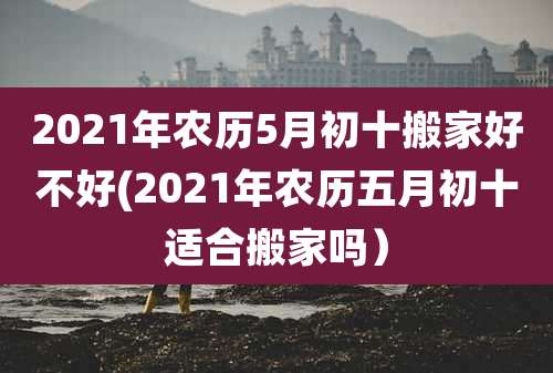2021年农历5月初十搬家好不好(2021年农历五月初十适合搬家吗)
