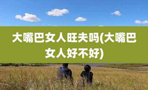 大嘴巴女人旺夫吗(大嘴巴女人好不好)