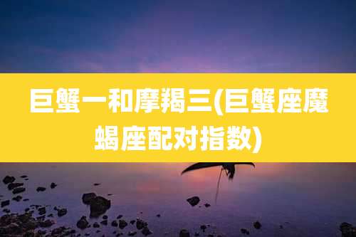 巨蟹一和摩羯三(巨蟹座魔蝎座配对指数)