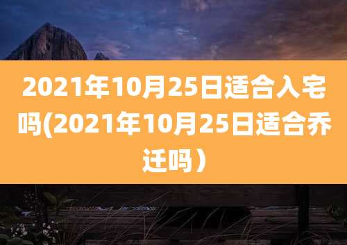 2021年10月25日适合入宅吗(2021年10月25日适合乔迁吗)