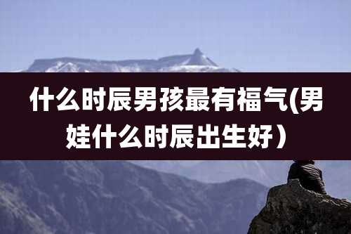 什么时辰男孩最有福气(男娃什么时辰出生好）
