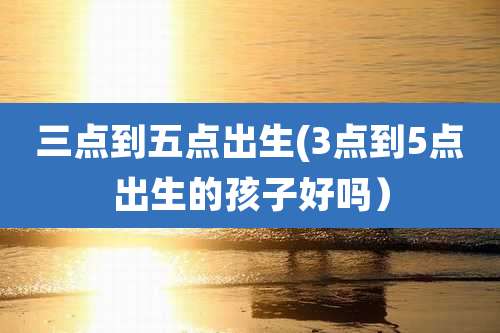 三点到五点出生(3点到5点出生的孩子好吗)