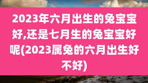 2023年六月出生的兔宝宝好,还是七月生的兔宝宝好呢(2023属兔的六月出生好不好)