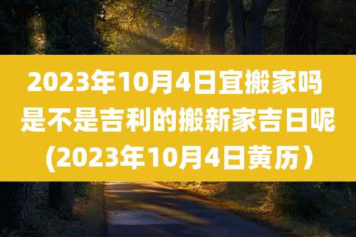 2023年10月4日宜搬家吗 是不是吉利的搬新家吉日呢(2023年10月4日黄历）