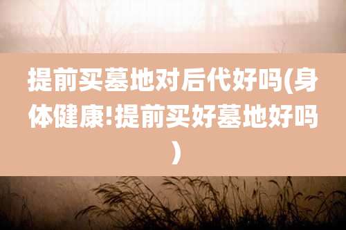 提前买墓地对后代好吗(身体健康!提前买好墓地好吗）
