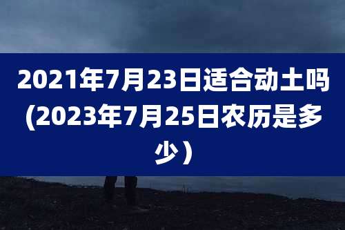 2021年7月23日适合动土吗(2023年7月25日农历是多少）