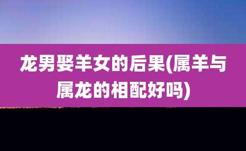 龙男娶羊女的后果(属羊与属龙的相配好吗)