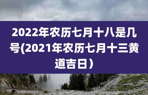2022年农历七月十八是几号(2021年农历七月十三黄道吉日）