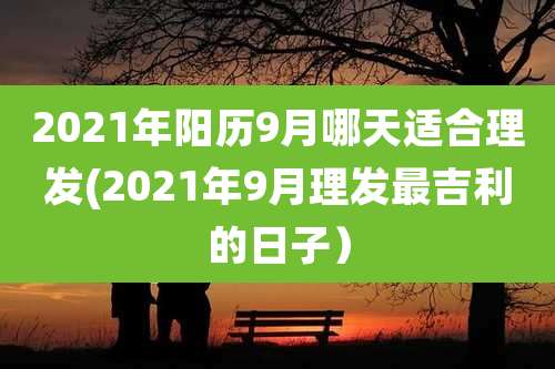 2021年阳历9月哪天适合理发(2021年9月理发最吉利的日子）
