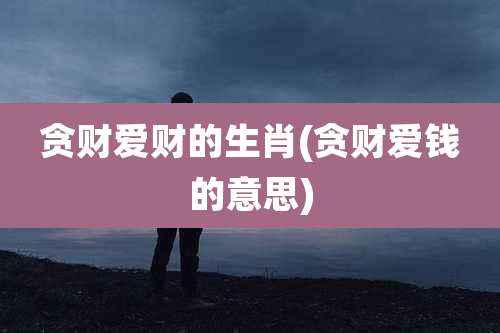 贪财爱财的生肖(贪财爱钱的意思)