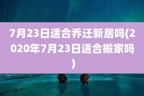 7月23日适合乔迁新居吗(2020年7月23日适合搬家吗）