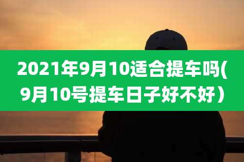 2021年9月10适合提车吗(9月10号提车日子好不好)
