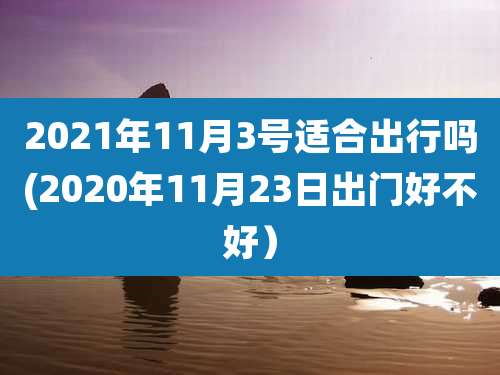 2021年11月3号适合出行吗(2020年11月23日出门好不好）