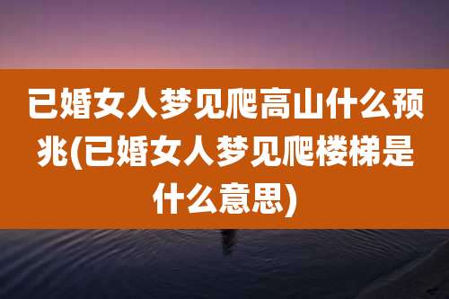 已婚女人梦见爬高山什么预兆(已婚女人梦见爬楼梯是什么意思)