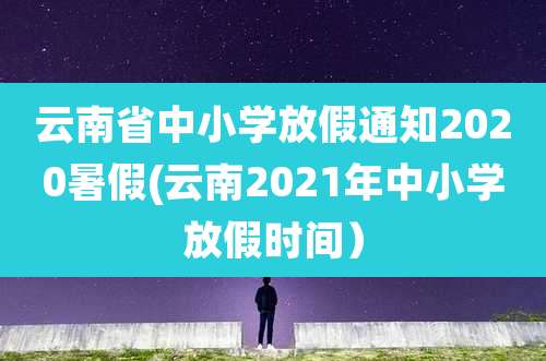 云南省中小学放假通知2020暑假(云南2021年中小学放假时间）