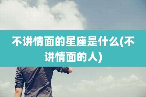 不讲情面的星座是什么(不讲情面的人)