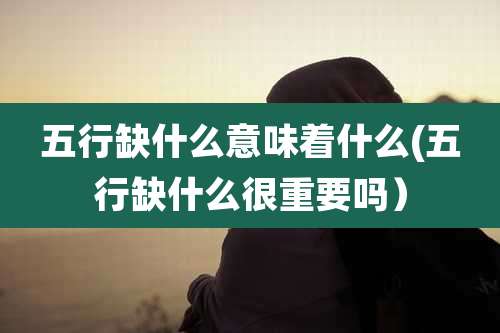 五行缺什么意味着什么(五行缺什么很重要吗）