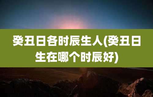 癸丑日各时辰生人(癸丑日生在哪个时辰好)