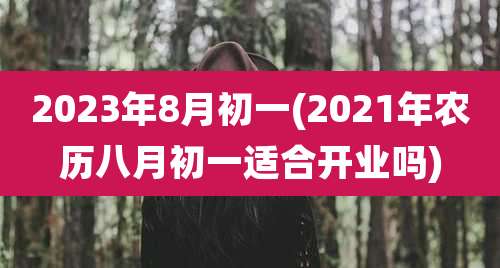2023年8月初一(2021年农历八月初一适合开业吗)