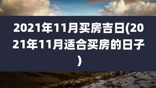 2021年11月买房吉日(2021年11月适合买房的日子)