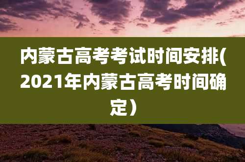 内蒙古高考考试时间安排(2021年内蒙古高考时间确定）