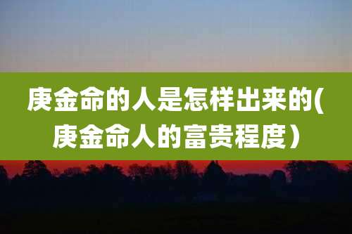 庚金命的人是怎样出来的(庚金命人的富贵程度)