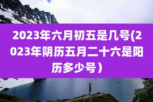 2023年六月初五是几号(2023年阴历五月二十六是阳历多少号）