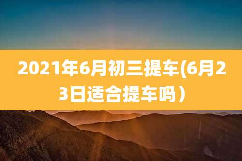 2021年6月初三提车(6月23日适合提车吗)