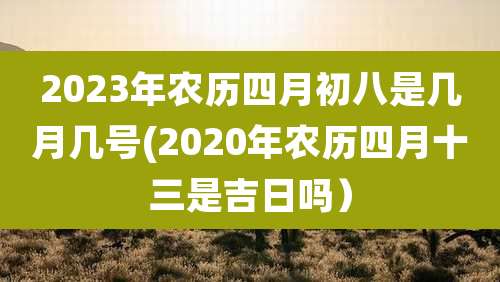 2023年农历四月初八是几月几号(2020年农历四月十三是吉日吗）