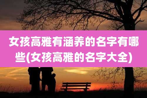 女孩高雅有涵养的名字有哪些(女孩高雅的名字大全)